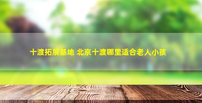 十渡拓展基地 北京十渡哪里适合老人小孩